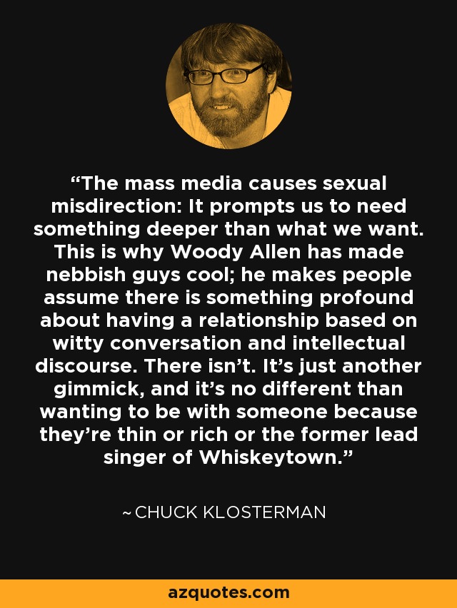 The mass media causes sexual misdirection: It prompts us to need something deeper than what we want. This is why Woody Allen has made nebbish guys cool; he makes people assume there is something profound about having a relationship based on witty conversation and intellectual discourse. There isn't. It's just another gimmick, and it's no different than wanting to be with someone because they're thin or rich or the former lead singer of Whiskeytown. - Chuck Klosterman