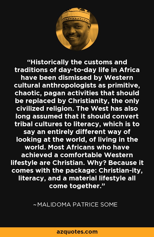 Historically the customs and traditions of day-to-day life in Africa have been dismissed by Western cultural anthropologists as primitive, chaotic, pagan activities that should be replaced by Christianity, the only civilized religion. The West has also long assumed that it should convert tribal cultures to literacy, which is to say an entirely different way of looking at the world, of living in the world. Most Africans who have achieved a comfortable Western lifestyle are Christian. Why? Because it comes with the package: Christian-ity, literacy, and a material lifestyle all come together. - Malidoma Patrice Some