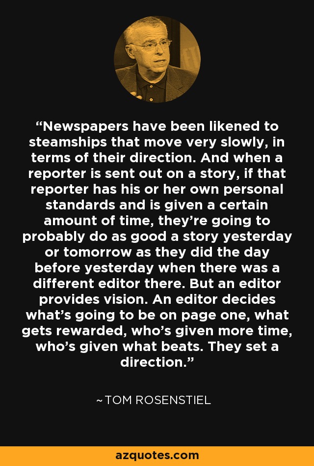 Newspapers have been likened to steamships that move very slowly, in terms of their direction. And when a reporter is sent out on a story, if that reporter has his or her own personal standards and is given a certain amount of time, they're going to probably do as good a story yesterday or tomorrow as they did the day before yesterday when there was a different editor there. But an editor provides vision. An editor decides what's going to be on page one, what gets rewarded, who's given more time, who's given what beats. They set a direction. - Tom Rosenstiel