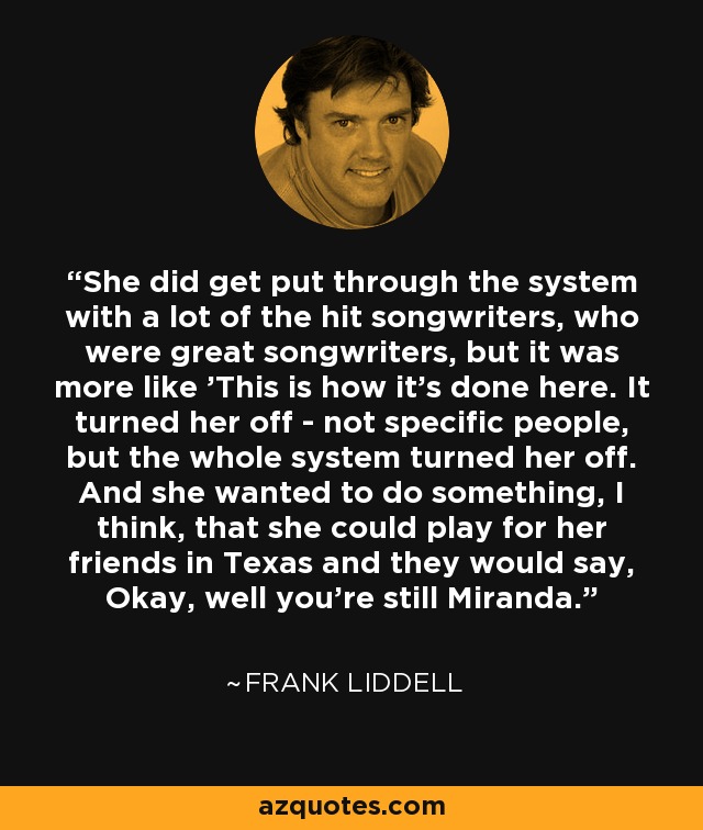 She did get put through the system with a lot of the hit songwriters, who were great songwriters, but it was more like 'This is how it's done here. It turned her off - not specific people, but the whole system turned her off. And she wanted to do something, I think, that she could play for her friends in Texas and they would say, Okay, well you're still Miranda. - Frank Liddell