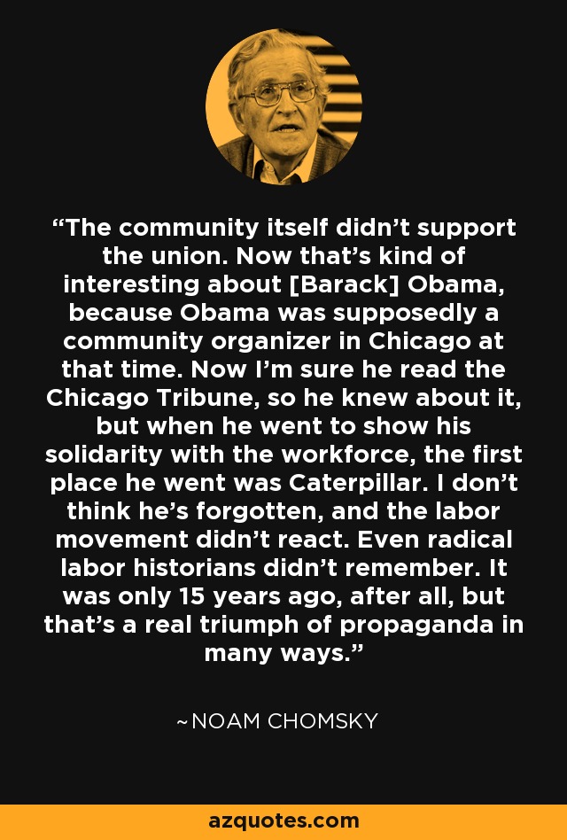 The community itself didn't support the union. Now that's kind of interesting about [Barack] Obama, because Obama was supposedly a community organizer in Chicago at that time. Now I'm sure he read the Chicago Tribune, so he knew about it, but when he went to show his solidarity with the workforce, the first place he went was Caterpillar. I don't think he's forgotten, and the labor movement didn't react. Even radical labor historians didn't remember. It was only 15 years ago, after all, but that's a real triumph of propaganda in many ways. - Noam Chomsky