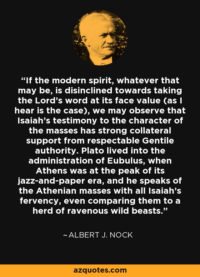If the modern spirit, whatever that may be, is disinclined towards taking the Lord's word at its face value (as I hear is the case), we may observe that Isaiah's testimony to the character of the masses has strong collateral support from respectable Gentile authority. Plato lived into the administration of Eubulus, when Athens was at the peak of its jazz-and-paper era, and he speaks of the Athenian masses with all Isaiah's fervency, even comparing them to a herd of ravenous wild beasts. - Albert J. Nock