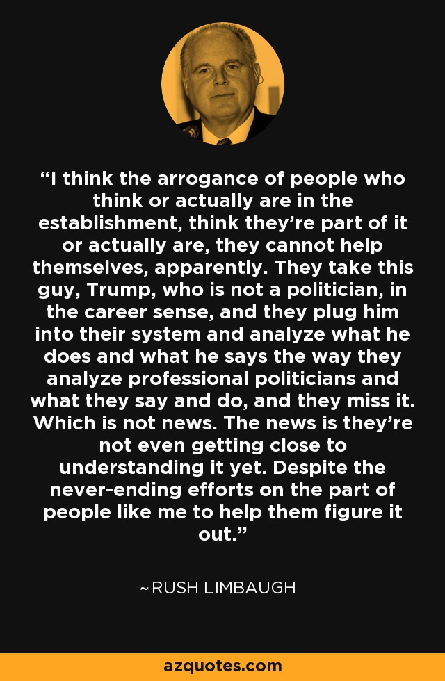 I think the arrogance of people who think or actually are in the establishment, think they're part of it or actually are, they cannot help themselves, apparently. They take this guy, Trump, who is not a politician, in the career sense, and they plug him into their system and analyze what he does and what he says the way they analyze professional politicians and what they say and do, and they miss it. Which is not news. The news is they're not even getting close to understanding it yet. Despite the never-ending efforts on the part of people like me to help them figure it out. - Rush Limbaugh