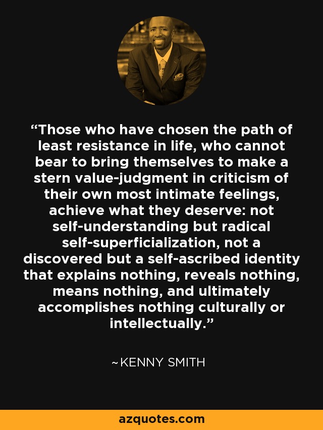 Those who have chosen the path of least resistance in life, who cannot bear to bring themselves to make a stern value-judgment in criticism of their own most intimate feelings, achieve what they deserve: not self-understanding but radical self-superficialization, not a discovered but a self-ascribed identity that explains nothing, reveals nothing, means nothing, and ultimately accomplishes nothing culturally or intellectually. - Kenny Smith