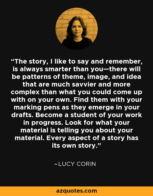 The story, I like to say and remember, is always smarter than you—there will be patterns of theme, image, and idea that are much savvier and more complex than what you could come up with on your own. Find them with your marking pens as they emerge in your drafts. Become a student of your work in progress. Look for what your material is telling you about your material. Every aspect of a story has its own story. - Lucy Corin
