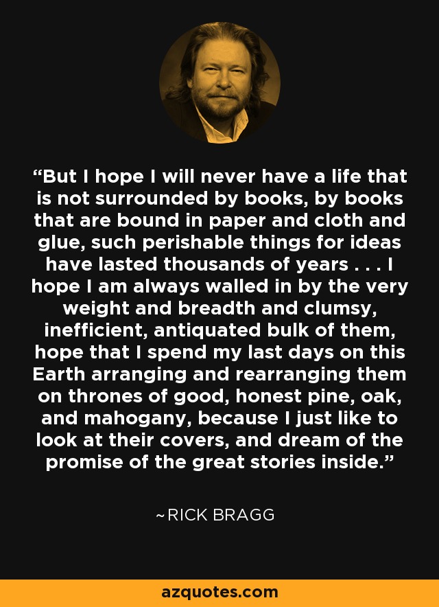 But I hope I will never have a life that is not surrounded by books, by books that are bound in paper and cloth and glue, such perishable things for ideas have lasted thousands of years . . . I hope I am always walled in by the very weight and breadth and clumsy, inefficient, antiquated bulk of them, hope that I spend my last days on this Earth arranging and rearranging them on thrones of good, honest pine, oak, and mahogany, because I just like to look at their covers, and dream of the promise of the great stories inside. - Rick Bragg