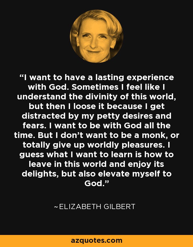 I want to have a lasting experience with God. Sometimes I feel like I understand the divinity of this world, but then I loose it because I get distracted by my petty desires and fears. I want to be with God all the time. But I don't want to be a monk, or totally give up worldly pleasures. I guess what I want to learn is how to leave in this world and enjoy its delights, but also elevate myself to God. - Elizabeth Gilbert