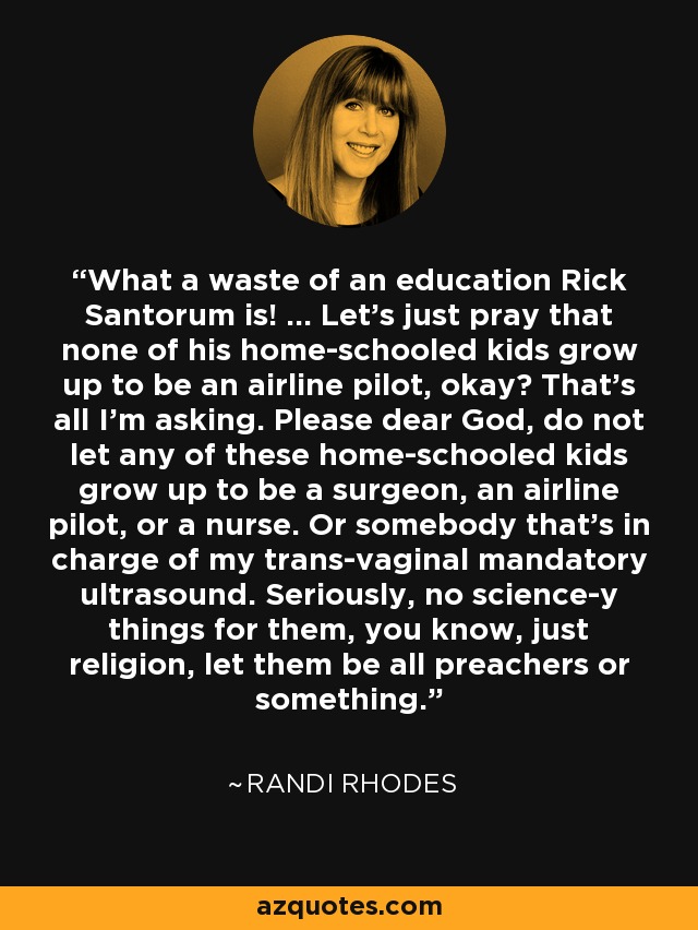What a waste of an education Rick Santorum is! ... Let's just pray that none of his home-schooled kids grow up to be an airline pilot, okay? That's all I'm asking. Please dear God, do not let any of these home-schooled kids grow up to be a surgeon, an airline pilot, or a nurse. Or somebody that's in charge of my trans-vaginal mandatory ultrasound. Seriously, no science-y things for them, you know, just religion, let them be all preachers or something. - Randi Rhodes