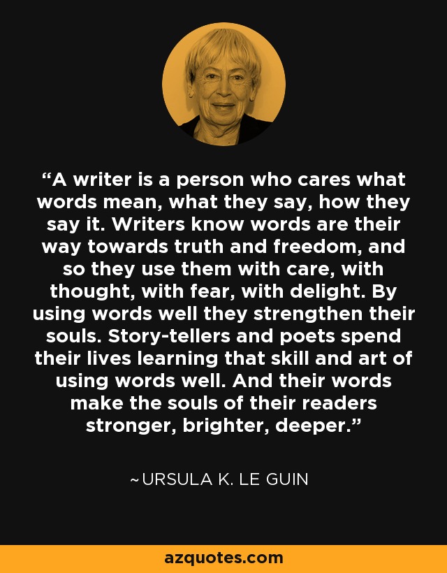 A writer is a person who cares what words mean, what they say, how they say it. Writers know words are their way towards truth and freedom, and so they use them with care, with thought, with fear, with delight. By using words well they strengthen their souls. Story-tellers and poets spend their lives learning that skill and art of using words well. And their words make the souls of their readers stronger, brighter, deeper. - Ursula K. Le Guin