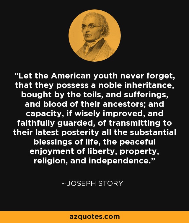Let the American youth never forget, that they possess a noble inheritance, bought by the toils, and sufferings, and blood of their ancestors; and capacity, if wisely improved, and faithfully guarded, of transmitting to their latest posterity all the substantial blessings of life, the peaceful enjoyment of liberty, property, religion, and independence. - Joseph Story