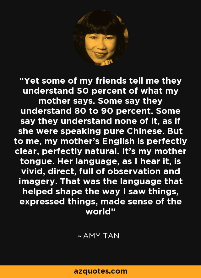 Yet some of my friends tell me they understand 50 percent of what my mother says. Some say they understand 80 to 90 percent. Some say they understand none of it, as if she were speaking pure Chinese. But to me, my mother's English is perfectly clear, perfectly natural. It's my mother tongue. Her language, as I hear it, is vivid, direct, full of observation and imagery. That was the language that helped shape the way I saw things, expressed things, made sense of the world - Amy Tan
