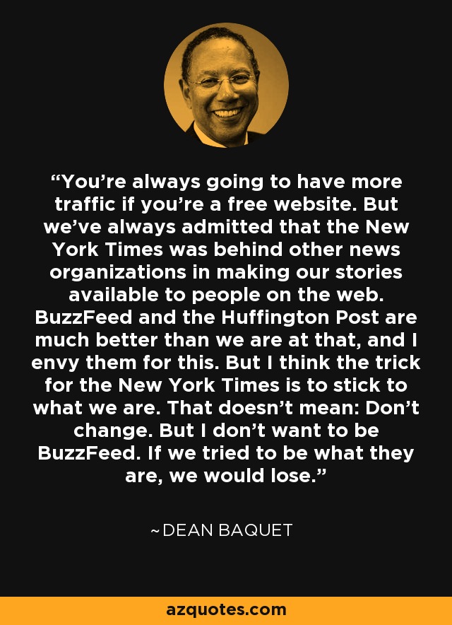 You're always going to have more traffic if you're a free website. But we've always admitted that the New York Times was behind other news organizations in making our stories available to people on the web. BuzzFeed and the Huffington Post are much better than we are at that, and I envy them for this. But I think the trick for the New York Times is to stick to what we are. That doesn't mean: Don't change. But I don't want to be BuzzFeed. If we tried to be what they are, we would lose. - Dean Baquet