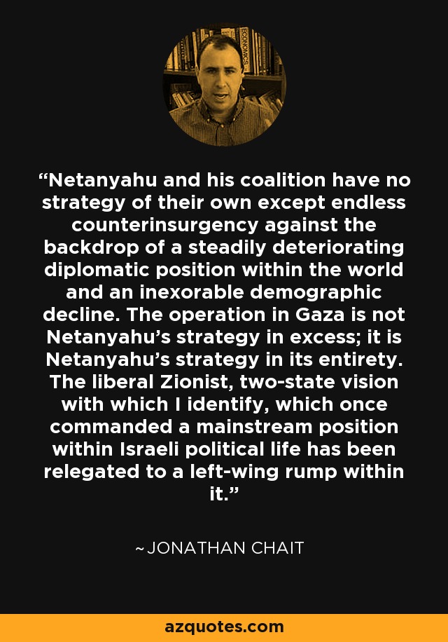 Netanyahu and his coalition have no strategy of their own except endless counterinsurgency against the backdrop of a steadily deteriorating diplomatic position within the world and an inexorable demographic decline. The operation in Gaza is not Netanyahu’s strategy in excess; it is Netanyahu’s strategy in its entirety. The liberal Zionist, two-state vision with which I identify, which once commanded a mainstream position within Israeli political life has been relegated to a left-wing rump within it. - Jonathan Chait