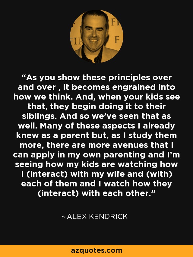 As you show these principles over and over , it becomes engrained into how we think. And, when your kids see that, they begin doing it to their siblings. And so we've seen that as well. Many of these aspects I already knew as a parent but, as I study them more, there are more avenues that I can apply in my own parenting and I'm seeing how my kids are watching how I (interact) with my wife and (with) each of them and I watch how they (interact) with each other. - Alex Kendrick