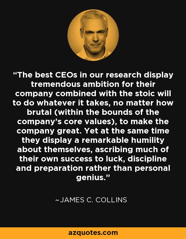 The best CEOs in our research display tremendous ambition for their company combined with the stoic will to do whatever it takes, no matter how brutal (within the bounds of the company's core values), to make the company great. Yet at the same time they display a remarkable humility about themselves, ascribing much of their own success to luck, discipline and preparation rather than personal genius. - James C. Collins
