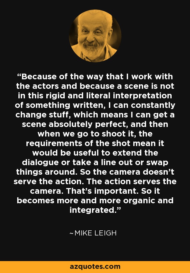 Because of the way that I work with the actors and because a scene is not in this rigid and literal interpretation of something written, I can constantly change stuff, which means I can get a scene absolutely perfect, and then when we go to shoot it, the requirements of the shot mean it would be useful to extend the dialogue or take a line out or swap things around. So the camera doesn't serve the action. The action serves the camera. That's important. So it becomes more and more organic and integrated. - Mike Leigh