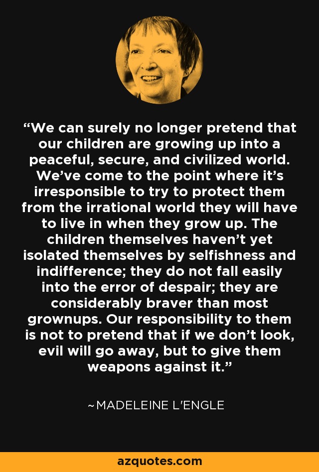 We can surely no longer pretend that our children are growing up into a peaceful, secure, and civilized world. We've come to the point where it's irresponsible to try to protect them from the irrational world they will have to live in when they grow up. The children themselves haven't yet isolated themselves by selfishness and indifference; they do not fall easily into the error of despair; they are considerably braver than most grownups. Our responsibility to them is not to pretend that if we don't look, evil will go away, but to give them weapons against it. - Madeleine L'Engle