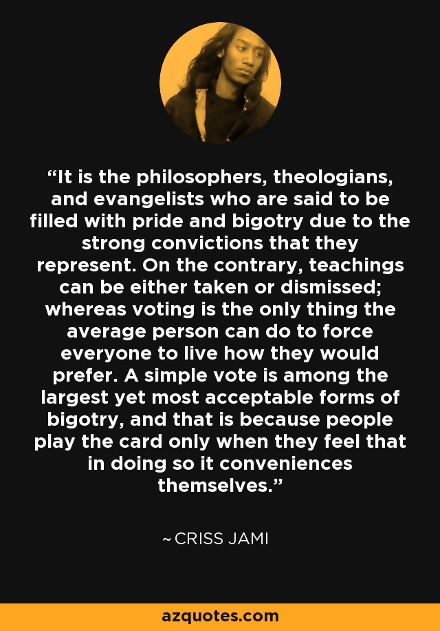 It is the philosophers, theologians, and evangelists who are said to be filled with pride and bigotry due to the strong convictions that they represent. On the contrary, teachings can be either taken or dismissed; whereas voting is the only thing the average person can do to force everyone to live how they would prefer. A simple vote is among the largest yet most acceptable forms of bigotry, and that is because people play the card only when they feel that in doing so it conveniences themselves. - Criss Jami