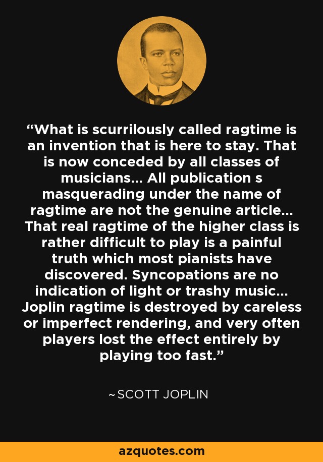 What is scurrilously called ragtime is an invention that is here to stay. That is now conceded by all classes of musicians... All publication s masquerading under the name of ragtime are not the genuine article... That real ragtime of the higher class is rather difficult to play is a painful truth which most pianists have discovered. Syncopations are no indication of light or trashy music... Joplin ragtime is destroyed by careless or imperfect rendering, and very often players lost the effect entirely by playing too fast. - Scott Joplin