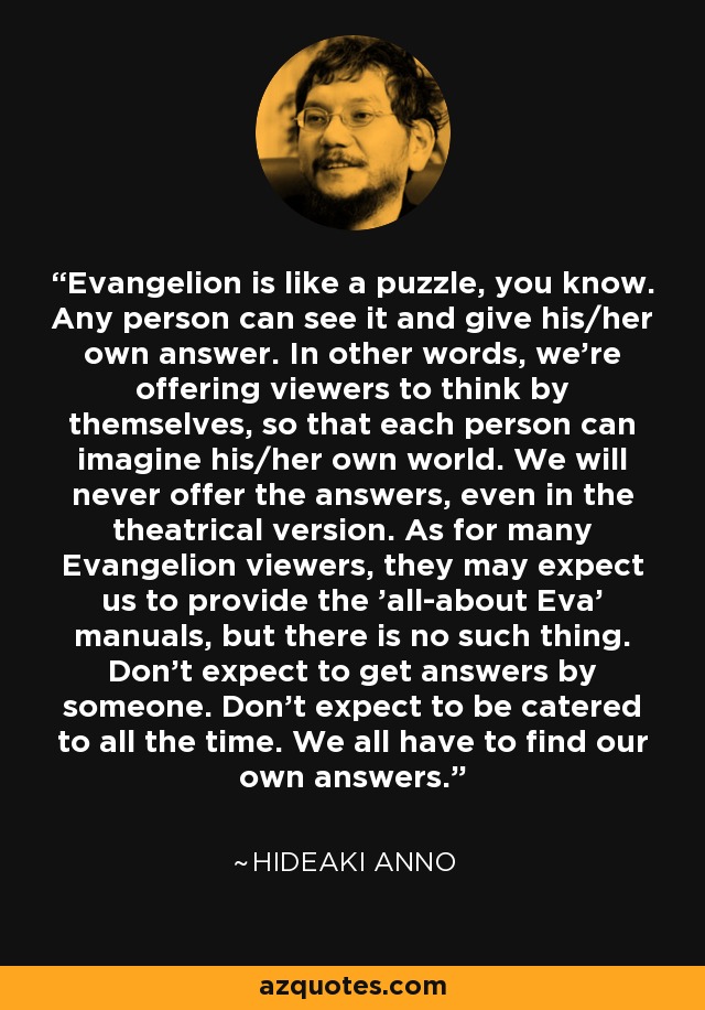 Evangelion is like a puzzle, you know. Any person can see it and give his/her own answer. In other words, we're offering viewers to think by themselves, so that each person can imagine his/her own world. We will never offer the answers, even in the theatrical version. As for many Evangelion viewers, they may expect us to provide the 'all-about Eva' manuals, but there is no such thing. Don't expect to get answers by someone. Don't expect to be catered to all the time. We all have to find our own answers. - Hideaki Anno
