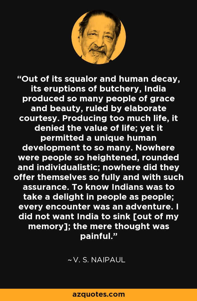 Out of its squalor and human decay, its eruptions of butchery, India produced so many people of grace and beauty, ruled by elaborate courtesy. Producing too much life, it denied the value of life; yet it permitted a unique human development to so many. Nowhere were people so heightened, rounded and individualistic; nowhere did they offer themselves so fully and with such assurance. To know Indians was to take a delight in people as people; every encounter was an adventure. I did not want India to sink [out of my memory]; the mere thought was painful. - V. S. Naipaul