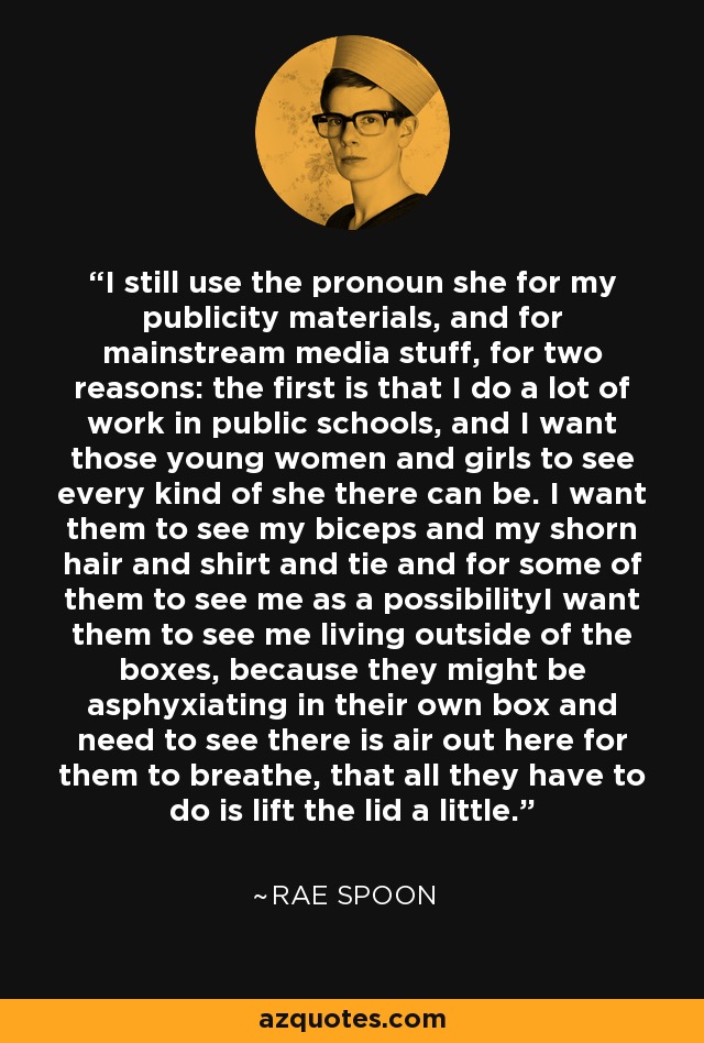 I still use the pronoun she for my publicity materials, and for mainstream media stuff, for two reasons: the first is that I do a lot of work in public schools, and I want those young women and girls to see every kind of she there can be. I want them to see my biceps and my shorn hair and shirt and tie and for some of them to see me as a possibilityI want them to see me living outside of the boxes, because they might be asphyxiating in their own box and need to see there is air out here for them to breathe, that all they have to do is lift the lid a little. - Rae Spoon