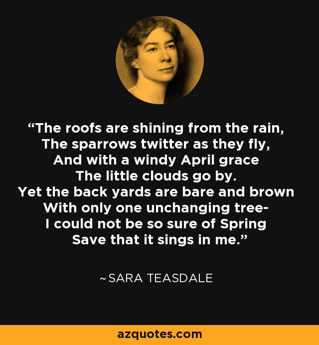 The roofs are shining from the rain, The sparrows twitter as they fly, And with a windy April grace The little clouds go by. Yet the back yards are bare and brown With only one unchanging tree- I could not be so sure of Spring Save that it sings in me. - Sara Teasdale