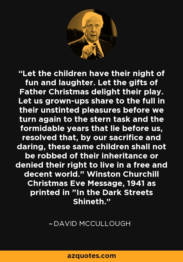 Let the children have their night of fun and laughter. Let the gifts of Father Christmas delight their play. Let us grown-ups share to the full in their unstinted pleasures before we turn again to the stern task and the formidable years that lie before us, resolved that, by our sacrifice and daring, these same children shall not be robbed of their inheritance or denied their right to live in a free and decent world.