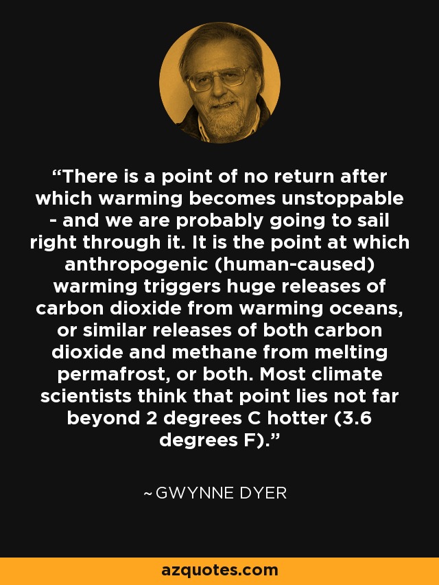 There is a point of no return after which warming becomes unstoppable - and we are probably going to sail right through it. It is the point at which anthropogenic (human-caused) warming triggers huge releases of carbon dioxide from warming oceans, or similar releases of both carbon dioxide and methane from melting permafrost, or both. Most climate scientists think that point lies not far beyond 2 degrees C hotter (3.6 degrees F). - Gwynne Dyer