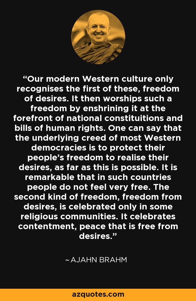 Our modern Western culture only recognises the first of these, freedom of desires. It then worships such a freedom by enshrining it at the forefront of national constituitions and bills of human rights. One can say that the underlying creed of most Western democracies is to protect their people's freedom to realise their desires, as far as this is possible. It is remarkable that in such countries people do not feel very free. The second kind of freedom, freedom from desires, is celebrated only in some religious communities. It celebrates contentment, peace that is free from desires. - Ajahn Brahm