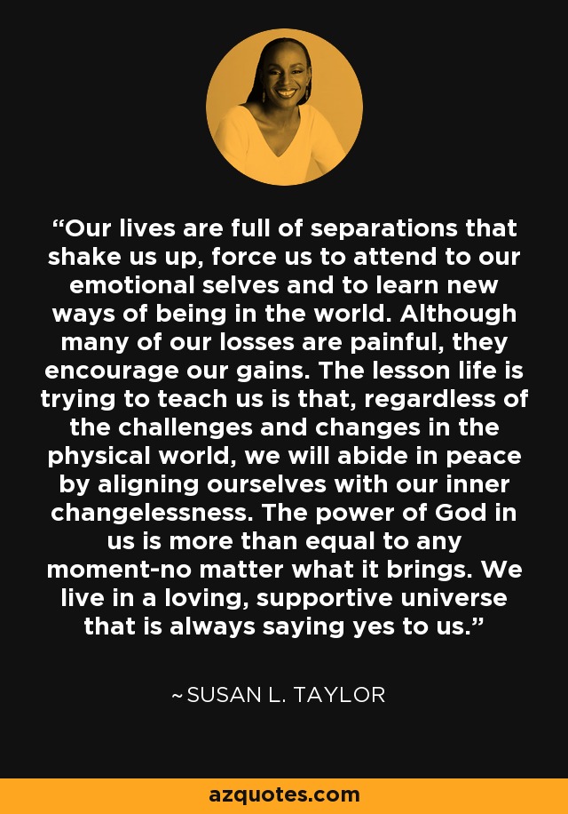 Our lives are full of separations that shake us up, force us to attend to our emotional selves and to learn new ways of being in the world. Although many of our losses are painful, they encourage our gains. The lesson life is trying to teach us is that, regardless of the challenges and changes in the physical world, we will abide in peace by aligning ourselves with our inner changelessness. The power of God in us is more than equal to any moment-no matter what it brings. We live in a loving, supportive universe that is always saying yes to us. - Susan L. Taylor