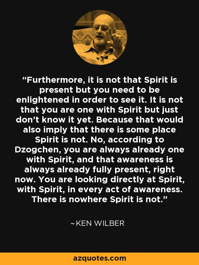 Furthermore, it is not that Spirit is present but you need to be enlightened in order to see it. It is not that you are one with Spirit but just don't know it yet. Because that would also imply that there is some place Spirit is not. No, according to Dzogchen, you are always already one with Spirit, and that awareness is always already fully present, right now. You are looking directly at Spirit, with Spirit, in every act of awareness. There is nowhere Spirit is not. - Ken Wilber