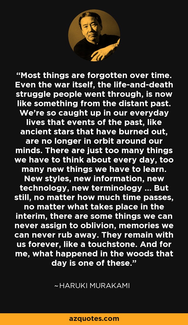 Most things are forgotten over time. Even the war itself, the life-and-death struggle people went through, is now like something from the distant past. We're so caught up in our everyday lives that events of the past, like ancient stars that have burned out, are no longer in orbit around our minds. There are just too many things we have to think about every day, too many new things we have to learn. New styles, new information, new technology, new terminology ... But still, no matter how much time passes, no matter what takes place in the interim, there are some things we can never assign to oblivion, memories we can never rub away. They remain with us forever, like a touchstone. And for me, what happened in the woods that day is one of these. - Haruki Murakami