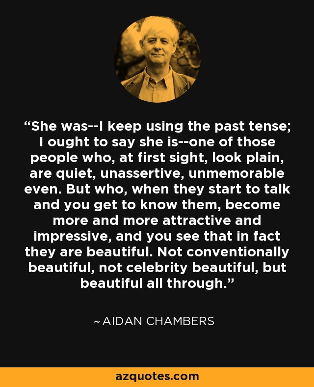 She was--I keep using the past tense; I ought to say she is--one of those people who, at first sight, look plain, are quiet, unassertive, unmemorable even. But who, when they start to talk and you get to know them, become more and more attractive and impressive, and you see that in fact they are beautiful. Not conventionally beautiful, not celebrity beautiful, but beautiful all through. - Aidan Chambers