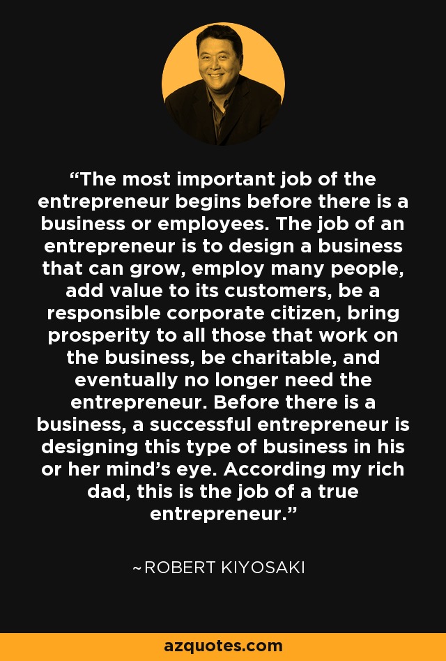 The most important job of the entrepreneur begins before there is a business or employees. The job of an entrepreneur is to design a business that can grow, employ many people, add value to its customers, be a responsible corporate citizen, bring prosperity to all those that work on the business, be charitable, and eventually no longer need the entrepreneur. Before there is a business, a successful entrepreneur is designing this type of business in his or her mind's eye. According my rich dad, this is the job of a true entrepreneur. - Robert Kiyosaki