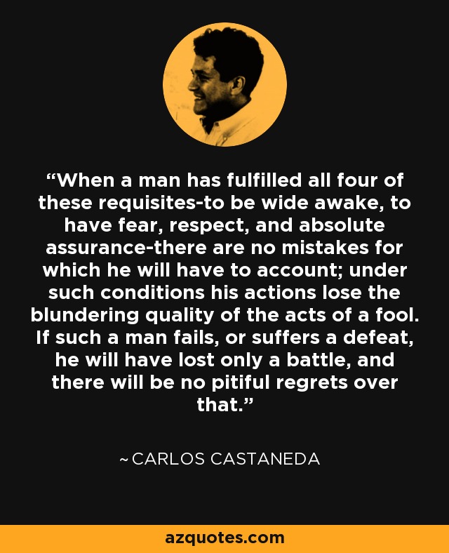 When a man has fulfilled all four of these requisites-to be wide awake, to have fear, respect, and absolute assurance-there are no mistakes for which he will have to account; under such conditions his actions lose the blundering quality of the acts of a fool. If such a man fails, or suffers a defeat, he will have lost only a battle, and there will be no pitiful regrets over that. - Carlos Castaneda
