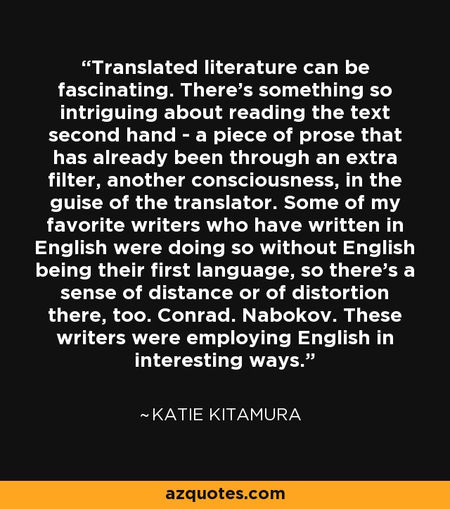 Translated literature can be fascinating. There's something so intriguing about reading the text second hand - a piece of prose that has already been through an extra filter, another consciousness, in the guise of the translator. Some of my favorite writers who have written in English were doing so without English being their first language, so there's a sense of distance or of distortion there, too. Conrad. Nabokov. These writers were employing English in interesting ways. - Katie Kitamura