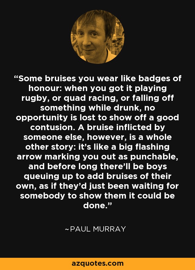 Some bruises you wear like badges of honour: when you got it playing rugby, or quad racing, or falling off something while drunk, no opportunity is lost to show off a good contusion. A bruise inflicted by someone else, however, is a whole other story: it's like a big flashing arrow marking you out as punchable, and before long there'll be boys queuing up to add bruises of their own, as if they'd just been waiting for somebody to show them it could be done. - Paul Murray