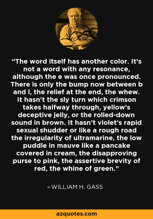 The word itself has another color. It’s not a word with any resonance, although the e was once pronounced. There is only the bump now between b and l, the relief at the end, the whew. It hasn’t the sly turn which crimson takes halfway through, yellow’s deceptive jelly, or the rolled-down sound in brown. It hasn’t violet’s rapid sexual shudder or like a rough road the irregularity of ultramarine, the low puddle in mauve like a pancake covered in cream, the disapproving purse to pink, the assertive brevity of red, the whine of green. - William H. Gass