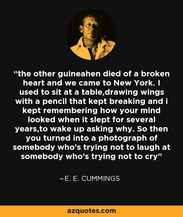 the other guineahen died of a broken heart and we came to New York. I used to sit at a table,drawing wings with a pencil that kept breaking and i kept remembering how your mind looked when it slept for several years,to wake up asking why. So then you turned into a photograph of somebody who’s trying not to laugh at somebody who’s trying not to cry - e. e. cummings