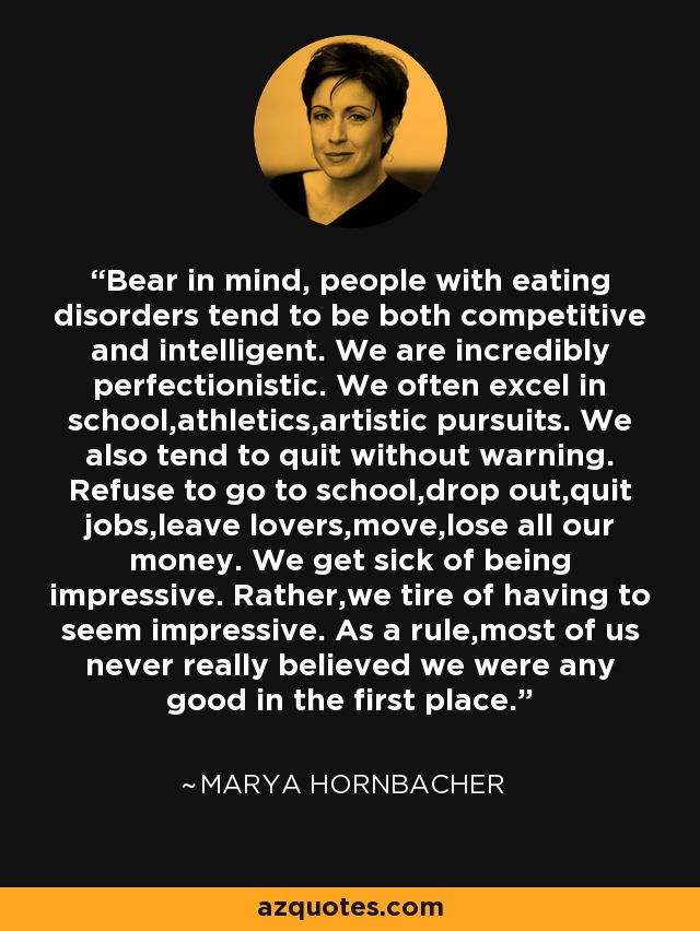 Bear in mind, people with eating disorders tend to be both competitive and intelligent. We are incredibly perfectionistic. We often excel in school,athletics,artistic pursuits. We also tend to quit without warning. Refuse to go to school,drop out,quit jobs,leave lovers,move,lose all our money. We get sick of being impressive. Rather,we tire of having to seem impressive. As a rule,most of us never really believed we were any good in the first place. - Marya Hornbacher