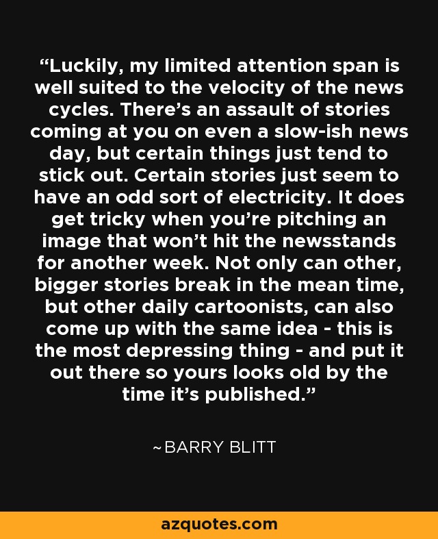 Luckily, my limited attention span is well suited to the velocity of the news cycles. There's an assault of stories coming at you on even a slow-ish news day, but certain things just tend to stick out. Certain stories just seem to have an odd sort of electricity. It does get tricky when you're pitching an image that won't hit the newsstands for another week. Not only can other, bigger stories break in the mean time, but other daily cartoonists, can also come up with the same idea - this is the most depressing thing - and put it out there so yours looks old by the time it's published. - Barry Blitt