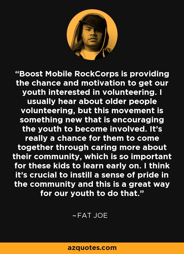Boost Mobile RockCorps is providing the chance and motivation to get our youth interested in volunteering. I usually hear about older people volunteering, but this movement is something new that is encouraging the youth to become involved. It's really a chance for them to come together through caring more about their community, which is so important for these kids to learn early on. I think it's crucial to instill a sense of pride in the community and this is a great way for our youth to do that. - Fat Joe