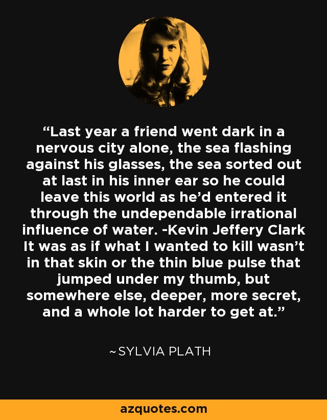 Last year a friend went dark in a nervous city alone, the sea flashing against his glasses, the sea sorted out at last in his inner ear so he could leave this world as he'd entered it through the undependable irrational influence of water. -Kevin Jeffery Clark It was as if what I wanted to kill wasn't in that skin or the thin blue pulse that jumped under my thumb, but somewhere else, deeper, more secret, and a whole lot harder to get at. - Sylvia Plath