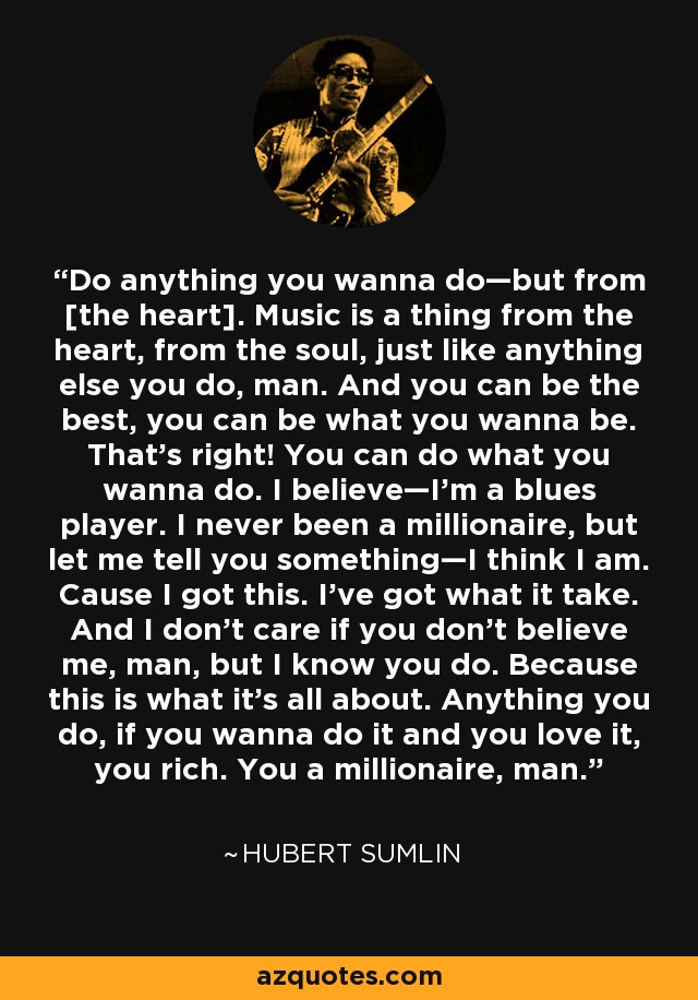 Do anything you wanna do—but from [the heart]. Music is a thing from the heart, from the soul, just like anything else you do, man. And you can be the best, you can be what you wanna be. That’s right! You can do what you wanna do. I believe—I’m a blues player. I never been a millionaire, but let me tell you something—I think I am. Cause I got this. I’ve got what it take. And I don’t care if you don’t believe me, man, but I know you do. Because this is what it’s all about. Anything you do, if you wanna do it and you love it, you rich. You a millionaire, man. - Hubert Sumlin