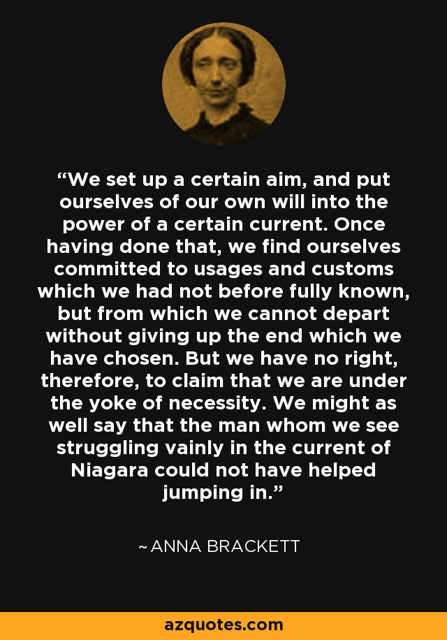 We set up a certain aim, and put ourselves of our own will into the power of a certain current. Once having done that, we find ourselves committed to usages and customs which we had not before fully known, but from which we cannot depart without giving up the end which we have chosen. But we have no right, therefore, to claim that we are under the yoke of necessity. We might as well say that the man whom we see struggling vainly in the current of Niagara could not have helped jumping in. - Anna Brackett