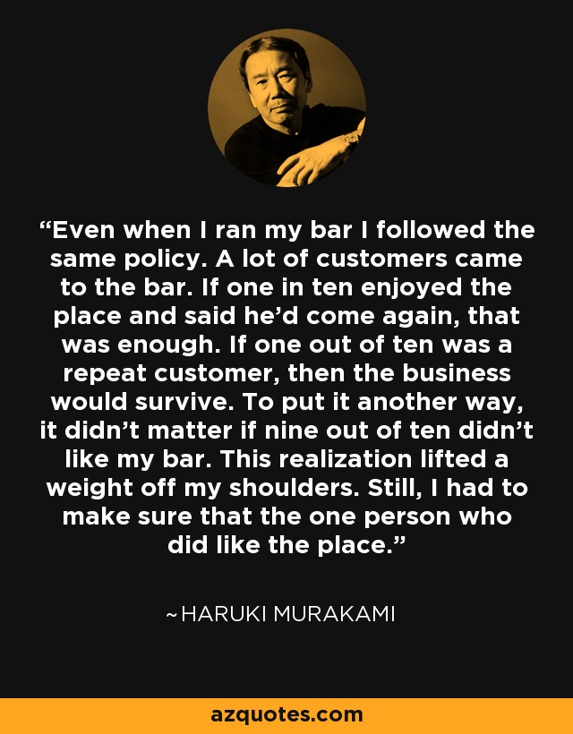 Even when I ran my bar I followed the same policy. A lot of customers came to the bar. If one in ten enjoyed the place and said he'd come again, that was enough. If one out of ten was a repeat customer, then the business would survive. To put it another way, it didn't matter if nine out of ten didn't like my bar. This realization lifted a weight off my shoulders. Still, I had to make sure that the one person who did like the place. - Haruki Murakami