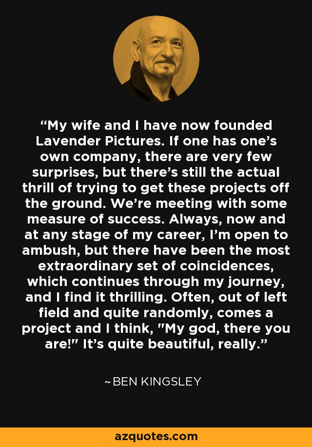 My wife and I have now founded Lavender Pictures. If one has one's own company, there are very few surprises, but there's still the actual thrill of trying to get these projects off the ground. We're meeting with some measure of success. Always, now and at any stage of my career, I'm open to ambush, but there have been the most extraordinary set of coincidences, which continues through my journey, and I find it thrilling. Often, out of left field and quite randomly, comes a project and I think, 