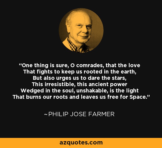 One thing is sure, O comrades, that the love That fights to keep us rooted in the earth, But also urges us to dare the stars, This irresistible, this ancient power Wedged in the soul, unshakable, is the light That burns our roots and leaves us free for Space. - Philip Jose Farmer