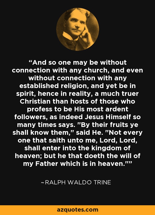 And so one may be without connection with any church, and even without connection with any established religion, and yet be in spirit, hence in reality, a much truer Christian than hosts of those who profess to be His most ardent followers, as indeed Jesus Himself so many times says. 